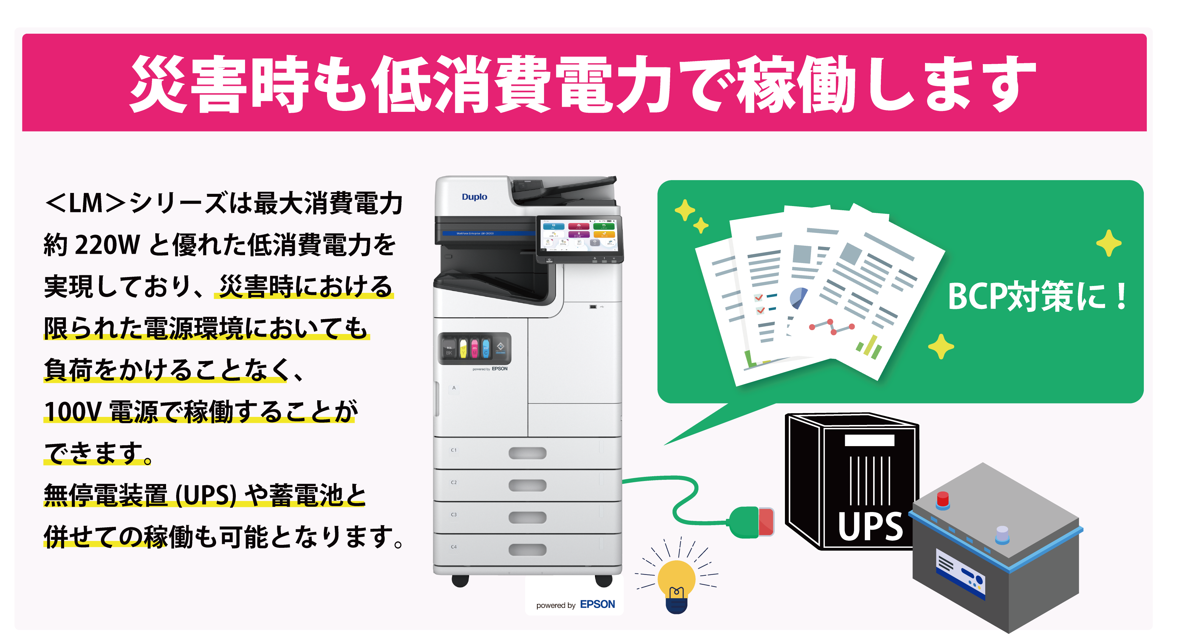 災害時も低消費電力で稼働します <LM>シリーズは最大消費電力約220Wと優れた低消費電力を実現しており、災害時における限られた電源環境においても負荷をかけることなく、100V電源で稼働することができます。 UPSや蓄電器をつなげての稼働も可能となります。