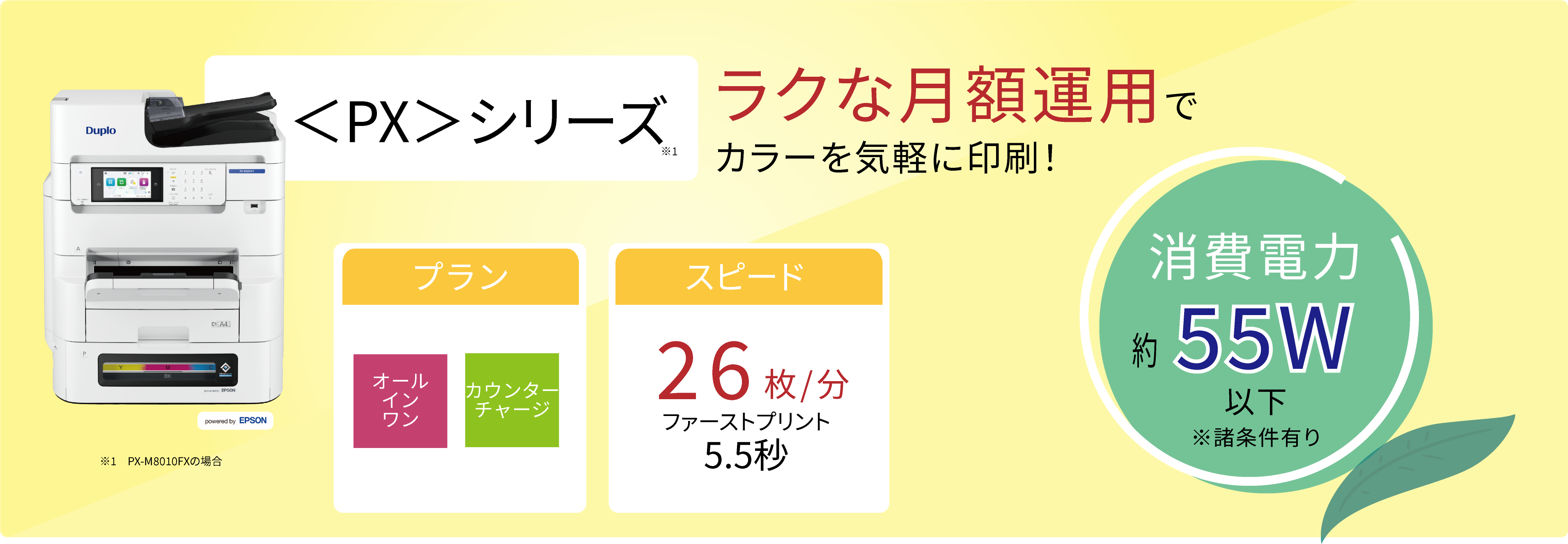 <PX>シリーズ ラクな月額費用で手軽にお試ししたいお客様向け! 消費電力約55W以下 ※諸条件有り プラン オールインワン カウンターチャージ スピード 26枚/分 ファーストプリント 5.5秒 ※A4片面印刷時 ※お客様のご使用状況により製品寿命は異なります