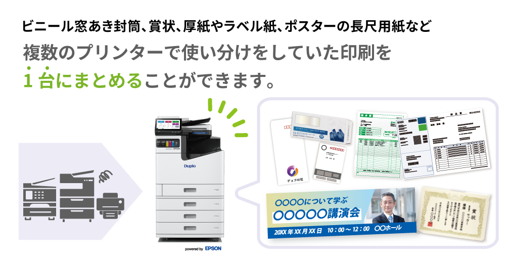 ビニール窓空き封筒、賞状、厚紙やラベル紙、ポスターの長尺用紙など 複数のプリンターで使い分けをしていた印刷を1台にまとめることができます。