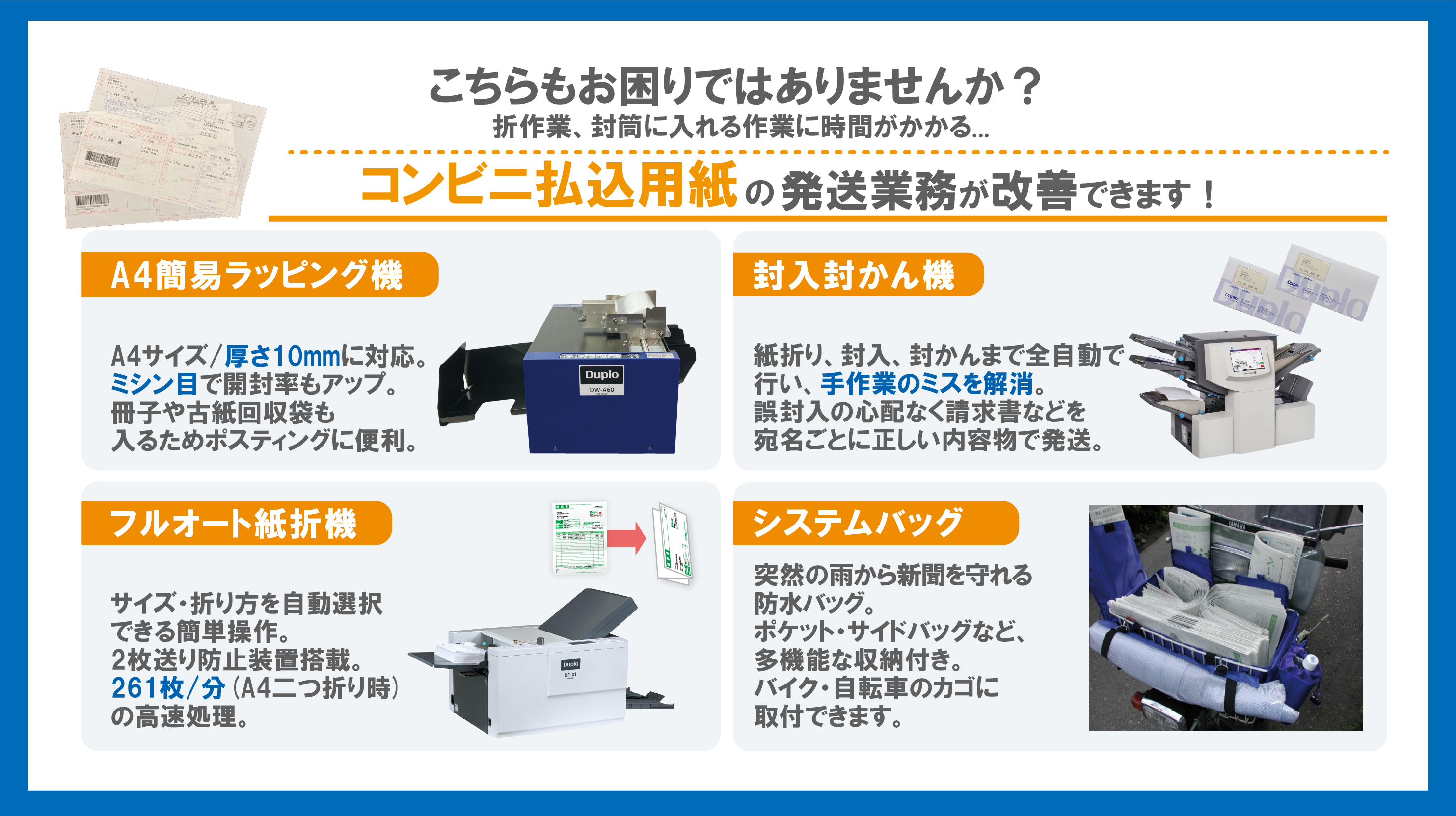 コンビニ払込用紙の発送業務が改善できます! A4簡易ラッピング機 A4サイズ/厚さ10mmに対応ミシン目で開封率もアップ冊子や古紙回収袋も入るためポスティングに便利 封入封緘機 紙折り、封入、封緘まで全自動で行い、手作業のミスを解消。請求書など宛名ごとに正しい内容物を発送　全自動卓上紙折機 サイズ・折り方を自動選択できる簡単操作2枚送り防止装置や261枚/分(A4二つ折り時)の高速処理 システムバッグ　突然の雨から新聞を守る防水バッグ　ポケット・サイドバッグなど多機能収納付き　バイク・自転車のカゴに取り付け可能