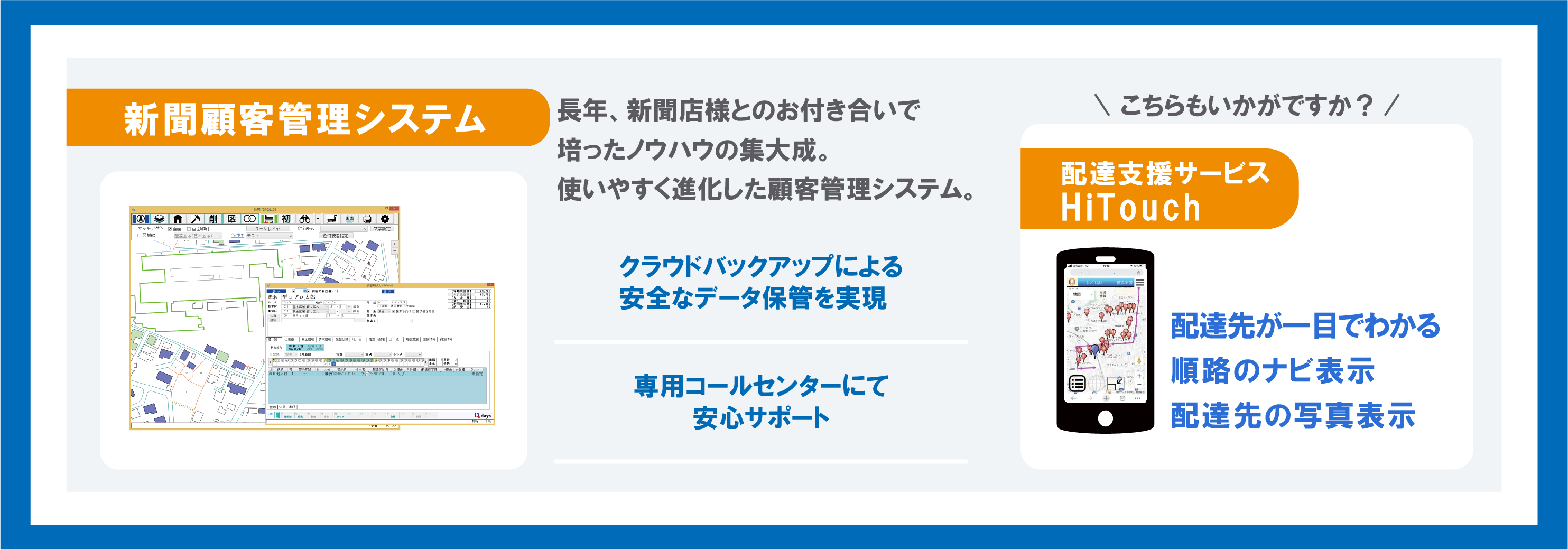 長年、新聞店様とのお付き合いで培ったノウハウの集大成。使いやすく進化した顧客管理システム。新聞顧客管理システム。 消費増税インボイスにも対応済み 専用コールセンターにて安心サポート 配達支援サービス HiTouch 配達先が一眼でわかる 順路のナビ表示 配達先の写真表示