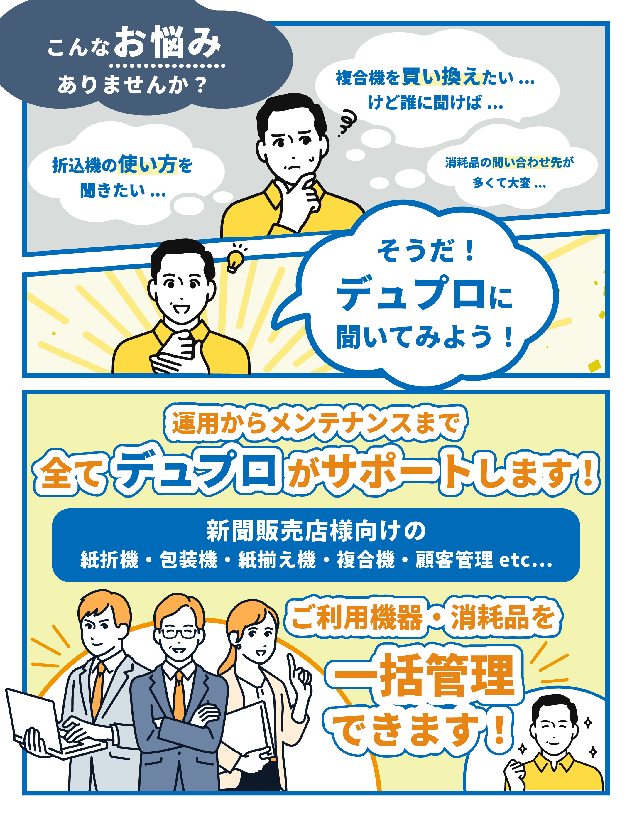 こんなお悩みありませんか？複合機を買い換えたい、折込機の使い方を聞きたい、消耗品の問い合わせ先が多くて大変、運用からメンテナンスまで全てデュプロがサポートします。新聞販売店様向けの 折込機 包装機 紙揃え機　複合機 顧客管理 etc... ご利用機器・消耗品をデュプロで一括管理できます! 
