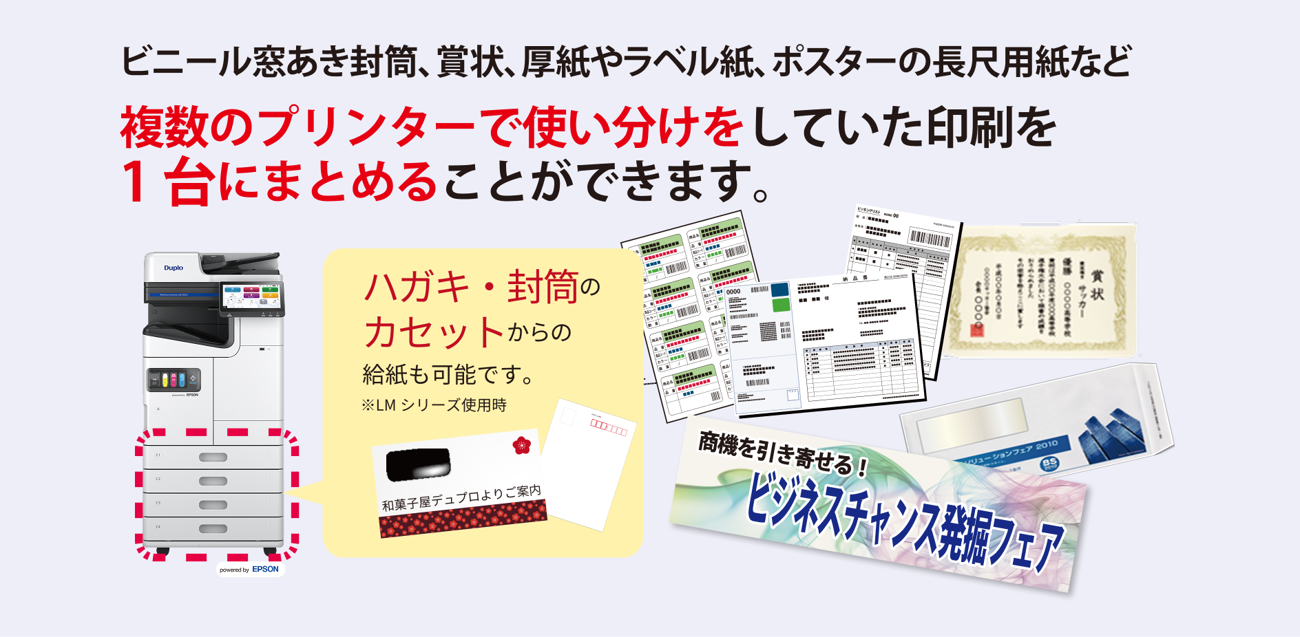 ビニール窓空き封筒、賞状、厚紙やラベル紙、ポスターの長尺用紙など 複数のプリンターで使い分けをしていた印刷を1台にまとめることができます。