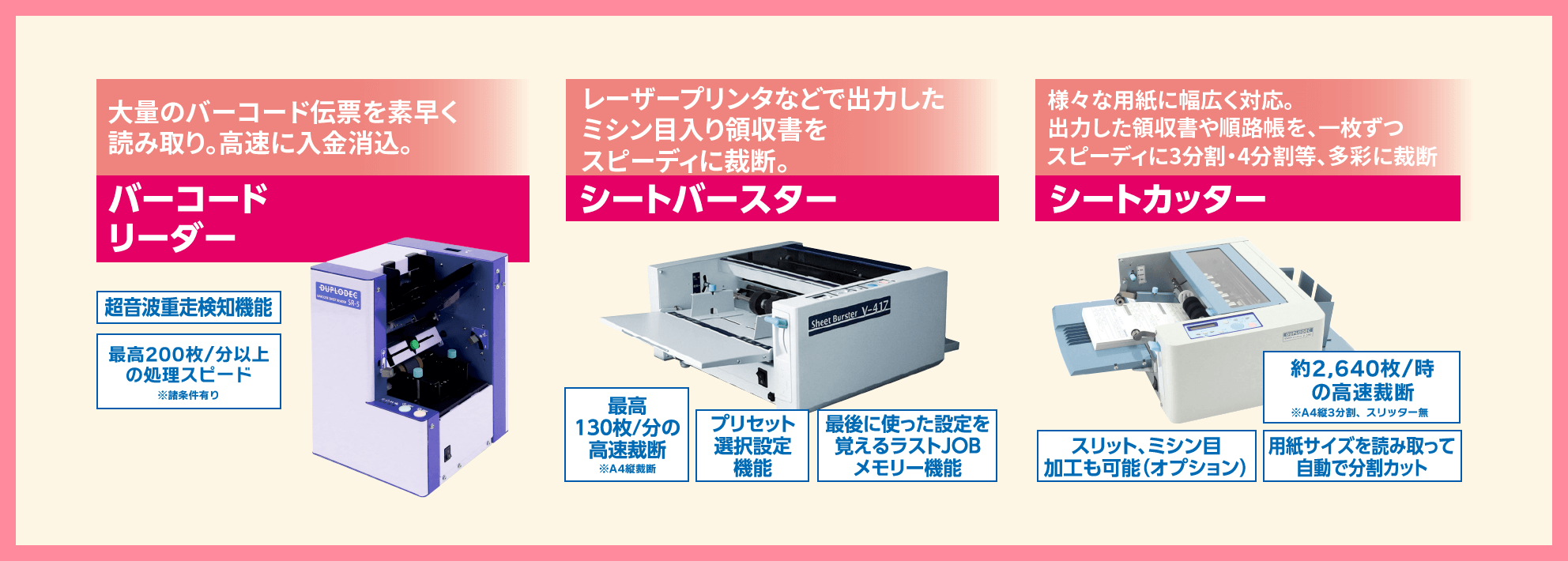 大量のバーコード伝票を素早く読み取り。高速入金消込。 バーコードリーダー レーザープリンターなどで出力したミシン目入り領収書をスピーディに裁断。 シートバスター 様々な用紙に幅広く対応。出力した領収書や順路帳を一枚ずつスピーディーに3分割・4分割等、多彩に裁断 シートカッター