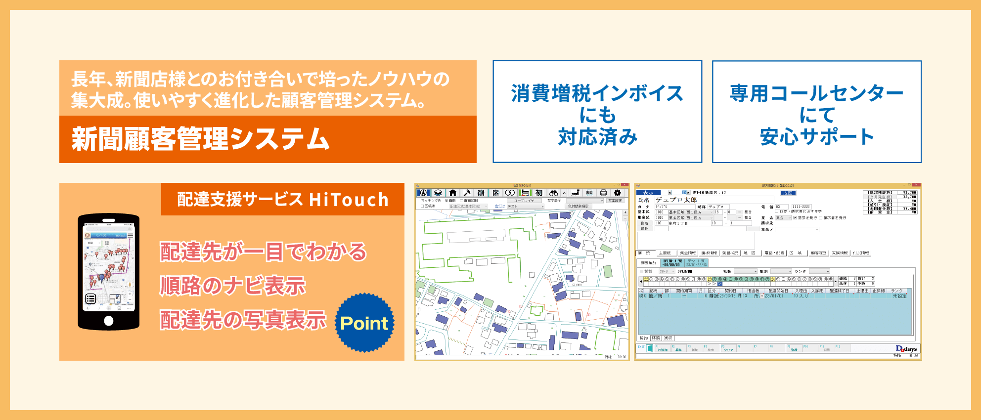 長年、新聞店様とのお付き合いで培ったノウハウの集大成。使いやすく進化した顧客管理システム。新聞顧客管理システム。 消費増税インボイスにも対応済み 専用コールセンターにて安心サポート 配達支援サービス HiTouch 配達先が一眼でわかる 順路のナビ表示 配達先の写真表示
