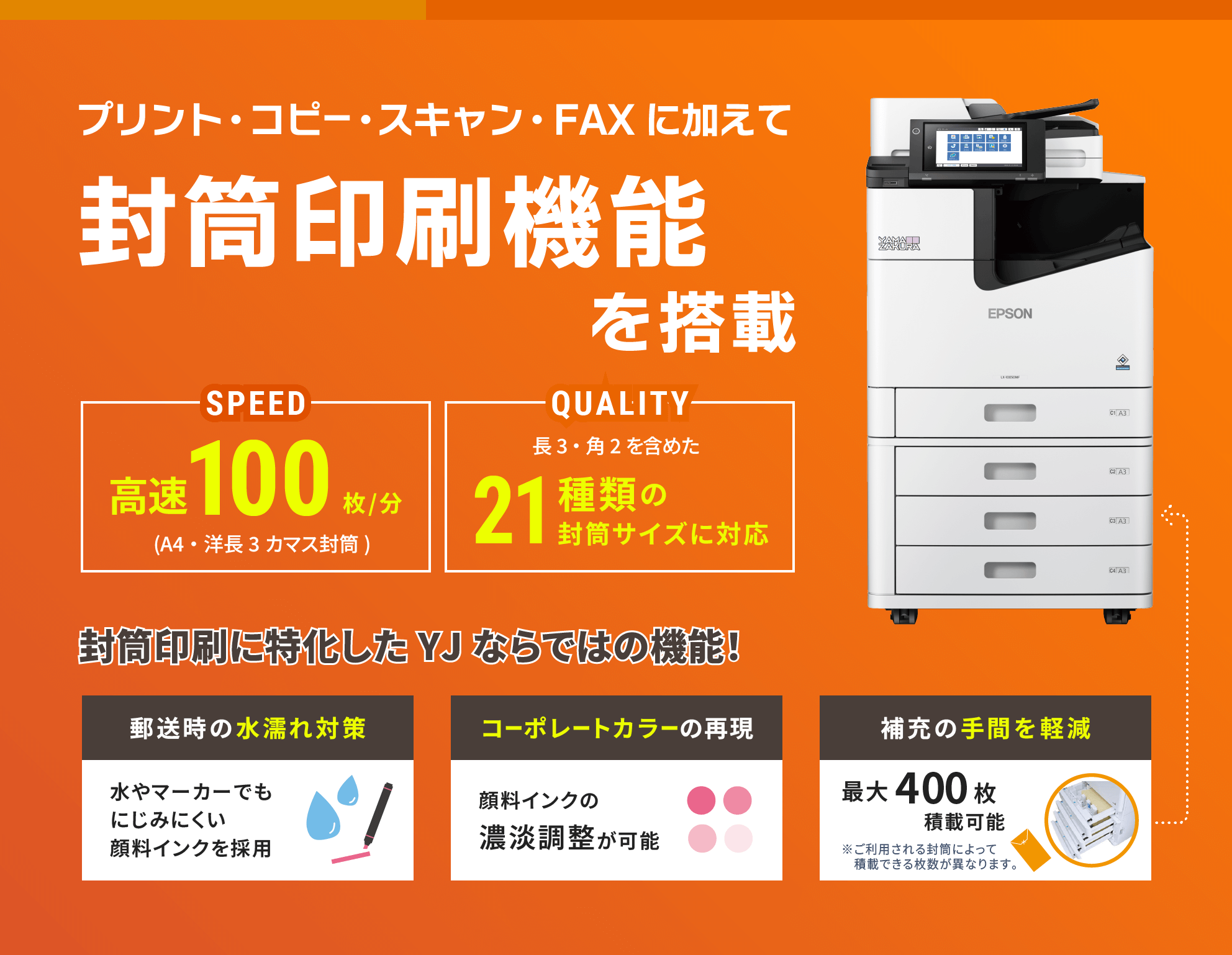 プリント・コピー・スキャン・FAXに加えて 封筒印刷機能を搭載。郵送時の水漏れ対策 水やマーカーでもにじみにくい 顏料インクを採用 コーポレートカラーの再現 顏料インクの濃淡調整が可能 補充の手間を軽減 最大400枚積載可能