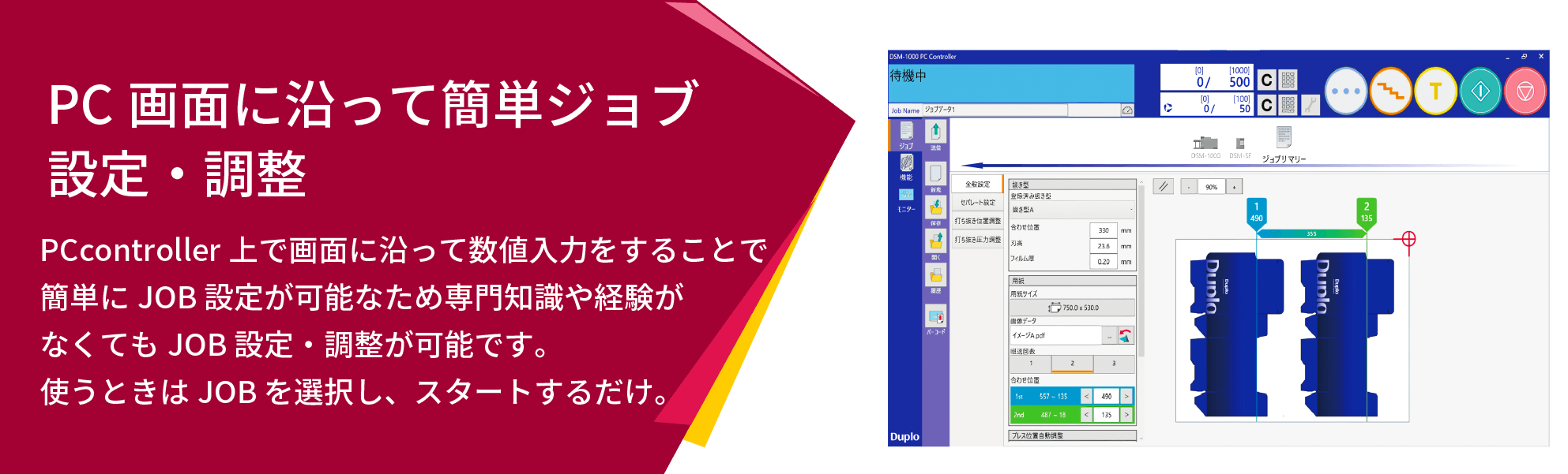 PC画面に沿って簡単ジョブ設定・調整 PCcontroller上で画面に沿って数値入力をすることで簡単にJOB設定が可能なため専門知識や経験がなくてもJOB設定・調整が可能です。使うときはJOBを選択し、スタートするだけ。